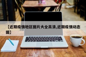 【近期疫情地区图片大全高清,近期疫情动态图】