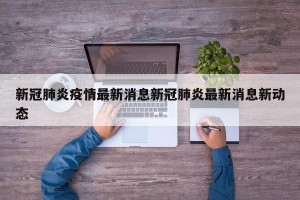 新冠肺炎疫情最新消息新冠肺炎最新消息新动态
