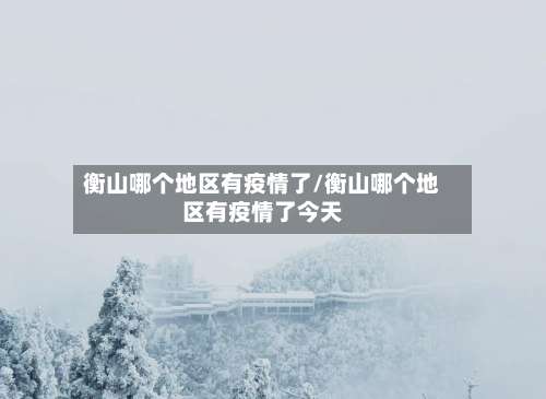 衡山哪个地区有疫情了/衡山哪个地区有疫情了今天-第1张图片