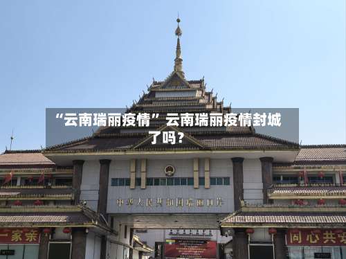 “云南瑞丽疫情” 云南瑞丽疫情封城了吗？-第1张图片